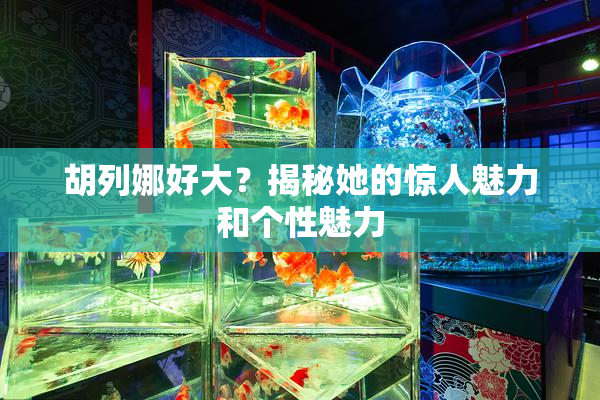 胡列娜好大？揭秘她的惊人魅力和个性魅力