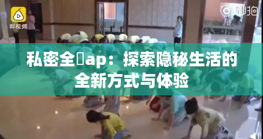 私密全婐ap：探索隐秘生活的全新方式与体验