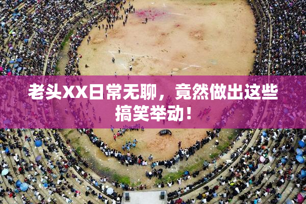 老头XX日常无聊，竟然做出这些搞笑举动！