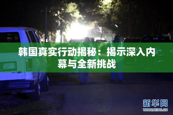 韩国真实行动揭秘：揭示深入内幕与全新挑战
