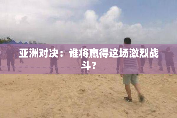 亚洲对决：谁将赢得这场激烈战斗？
