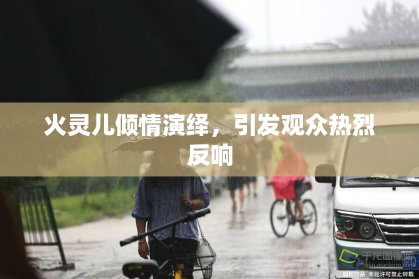 火灵儿倾情演绎，引发观众热烈反响