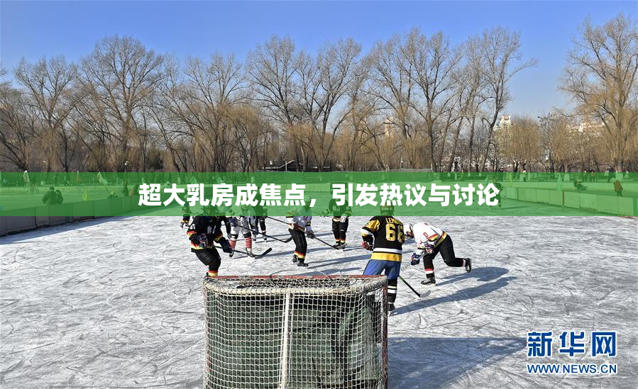 超大乳房成焦点，引发热议与讨论