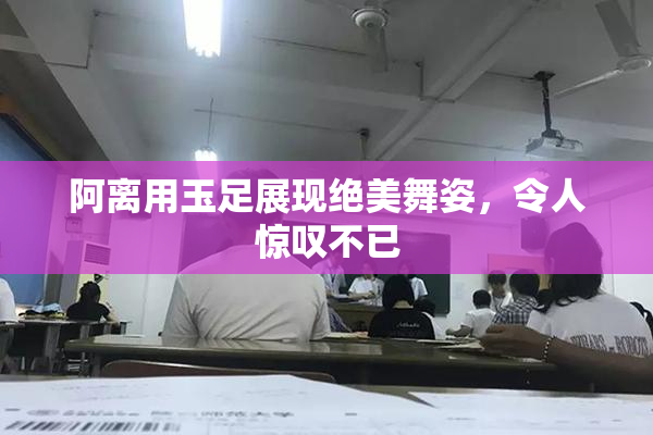 阿离用玉足展现绝美舞姿，令人惊叹不已