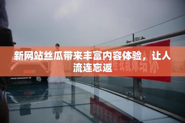 新网站丝瓜带来丰富内容体验，让人流连忘返