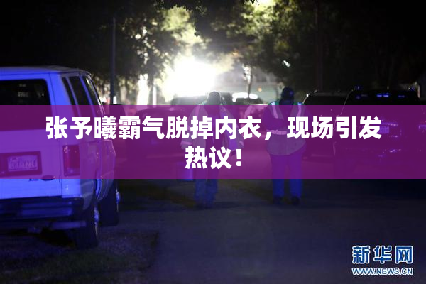 张予曦霸气脱掉内衣，现场引发热议！