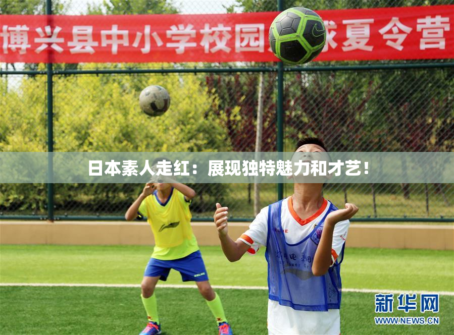 日本素人走红：展现独特魅力和才艺！