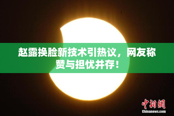 赵露换脸新技术引热议，网友称赞与担忧并存！
