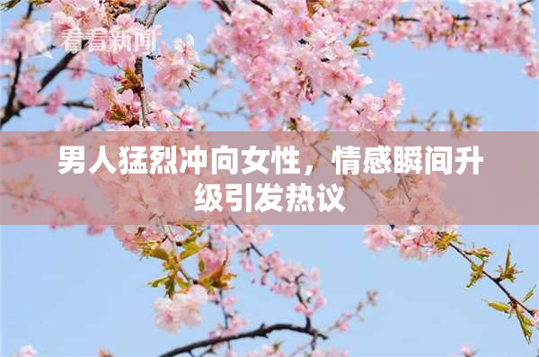 男人猛烈冲向女性，情感瞬间升级引发热议