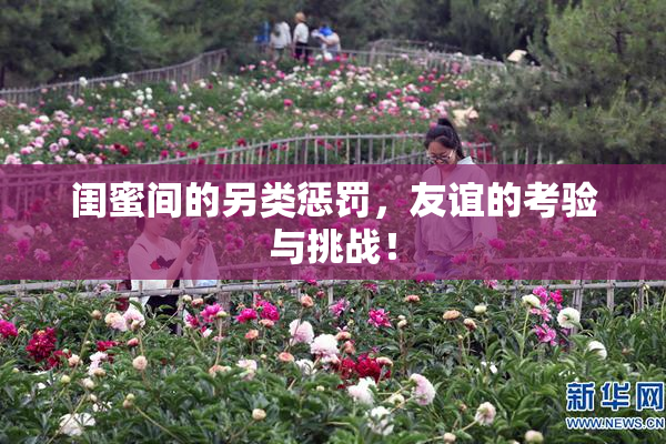 闺蜜间的另类惩罚，友谊的考验与挑战！