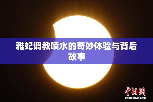 雅妃调教喷水的奇妙体验与背后故事