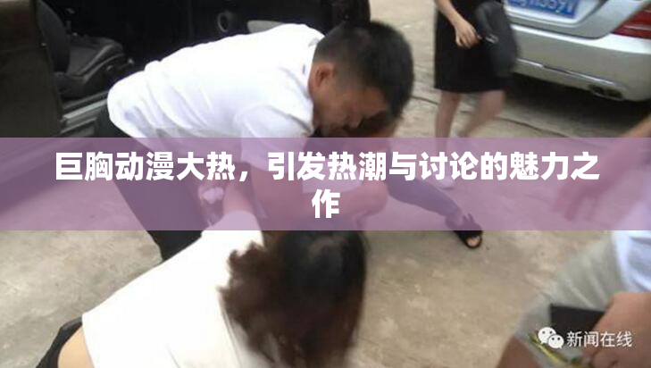 巨胸动漫大热，引发热潮与讨论的魅力之作