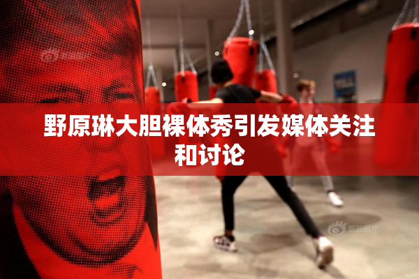野原琳大胆裸体秀引发媒体关注和讨论