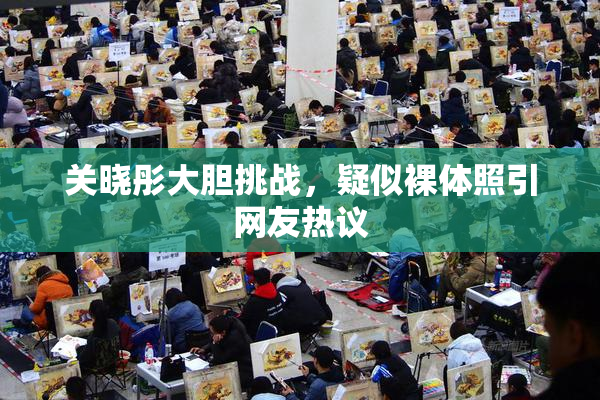 关晓彤大胆挑战，疑似裸体照引网友热议