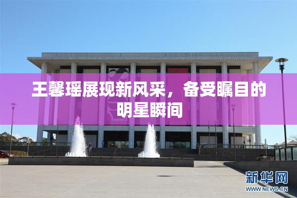 王馨瑶展现新风采，备受瞩目的明星瞬间