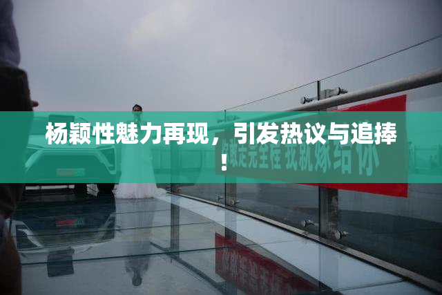 杨颖性魅力再现，引发热议与追捧！