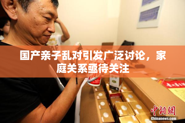 国产亲子乱对引发广泛讨论，家庭关系亟待关注