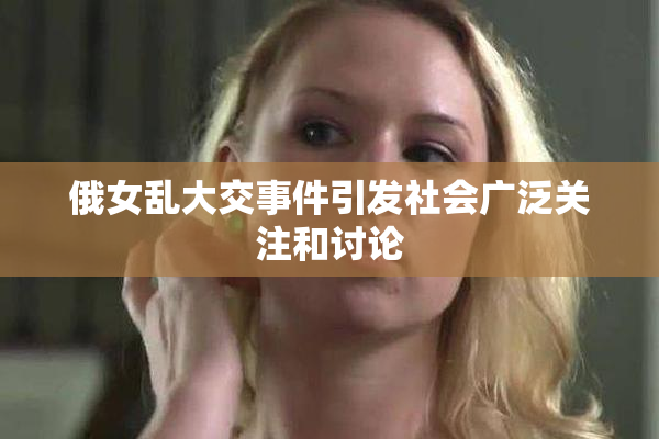 俄女乱大交事件引发社会广泛关注和讨论