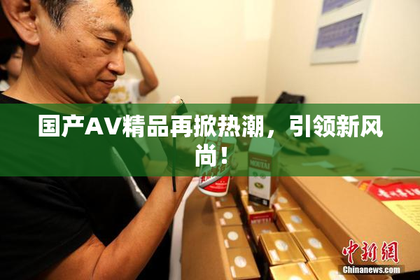 国产AV精品再掀热潮，引领新风尚！