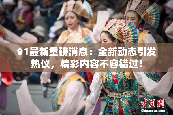 91最新重磅消息：全新动态引发热议，精彩内容不容错过！