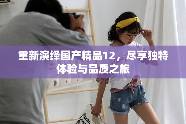 重新演绎国产精品12，尽享独特体验与品质之旅