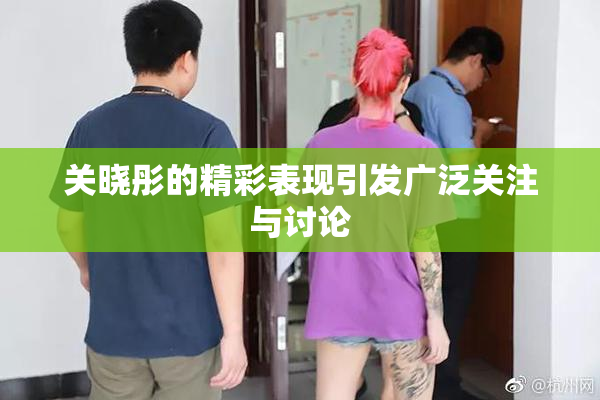 关晓彤的精彩表现引发广泛关注与讨论