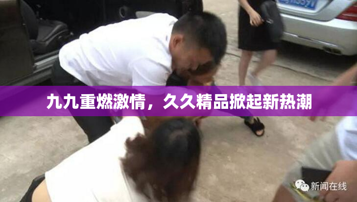 九九重燃激情，久久精品掀起新热潮