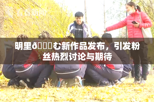 明里😚む新作品发布，引发粉丝热烈讨论与期待