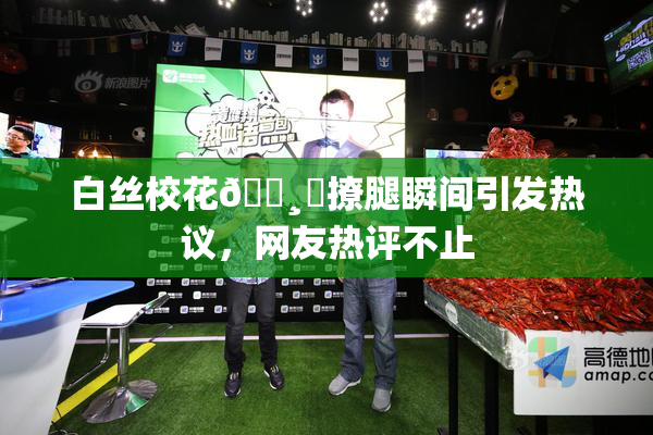 白丝校花🌸‌撩腿瞬间引发热议，网友热评不止