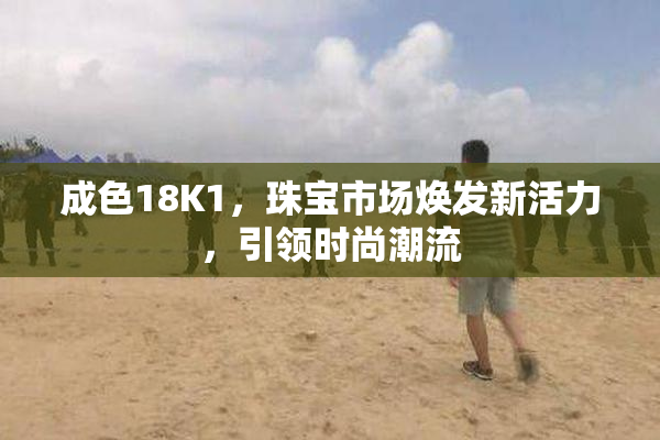 成色18K1，珠宝市场焕发新活力，引领时尚潮流