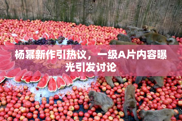 杨幂新作引热议，一级A片内容曝光引发讨论