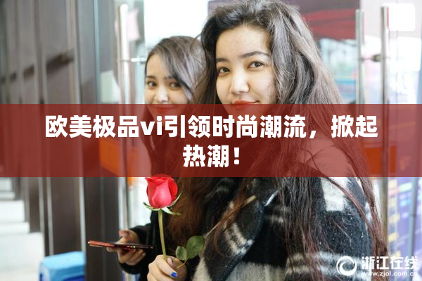 欧美极品vi引领时尚潮流，掀起热潮！