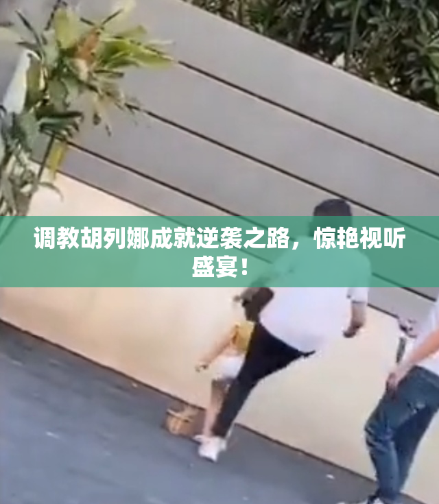 调教胡列娜成就逆袭之路，惊艳视听盛宴！