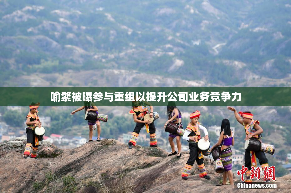 喻繁被曝参与重组以提升公司业务竞争力