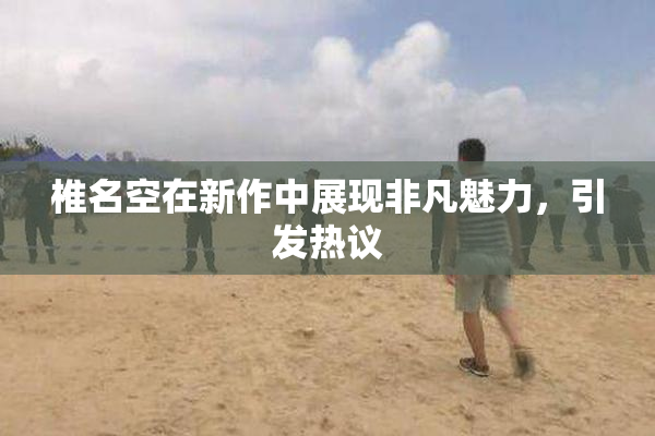 椎名空在新作中展现非凡魅力，引发热议