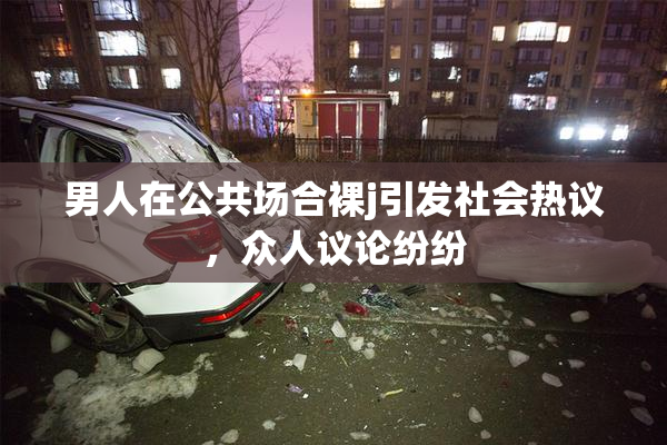 男人在公共场合裸j引发社会热议，众人议论纷纷