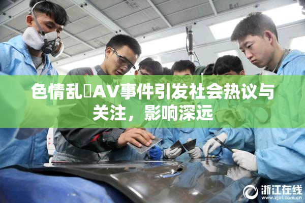 色情乱婬AV事件引发社会热议与关注，影响深远