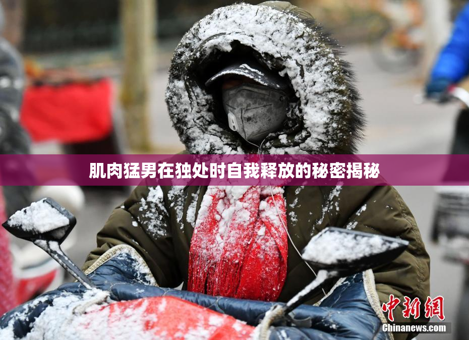 肌肉猛男在独处时自我释放的秘密揭秘