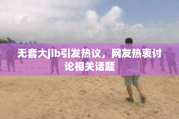 无套大jib引发热议，网友热衷讨论相关话题