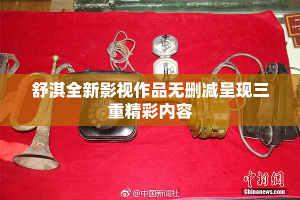 舒淇全新影视作品无删减呈现三重精彩内容