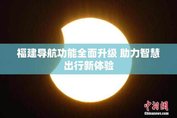 福建导航功能全面升级 助力智慧出行新体验
