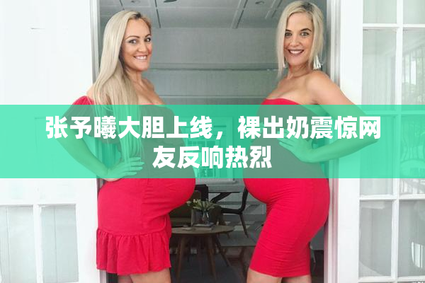 张予曦大胆上线，裸出奶震惊网友反响热烈