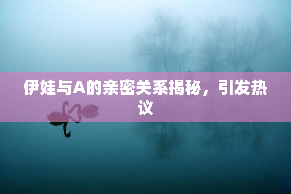 伊娃与A的亲密关系揭秘，引发热议