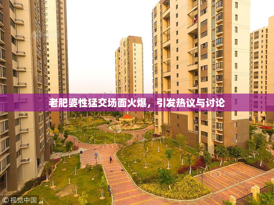 老肥婆性猛交场面火爆，引发热议与讨论