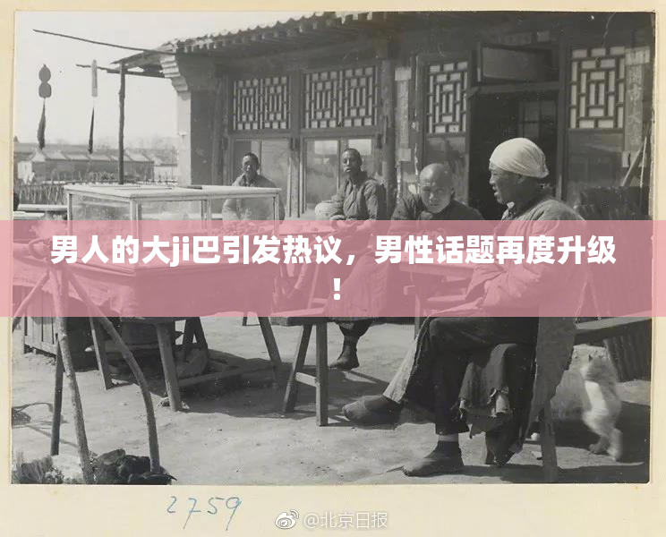 男人的大ji巴引发热议，男性话题再度升级！