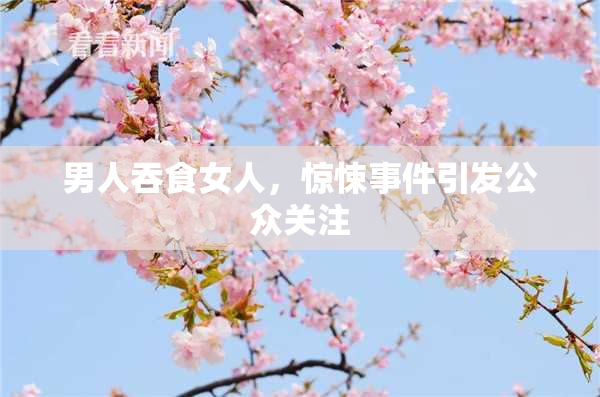 男人吞食女人，惊悚事件引发公众关注