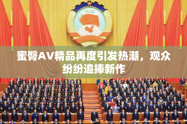 蜜臀AV精品再度引发热潮，观众纷纷追捧新作