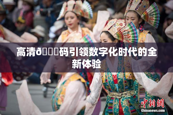 高清🈚码引领数字化时代的全新体验