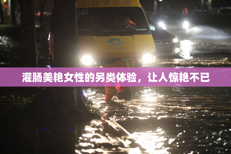 灌肠美艳女性的另类体验，让人惊艳不已