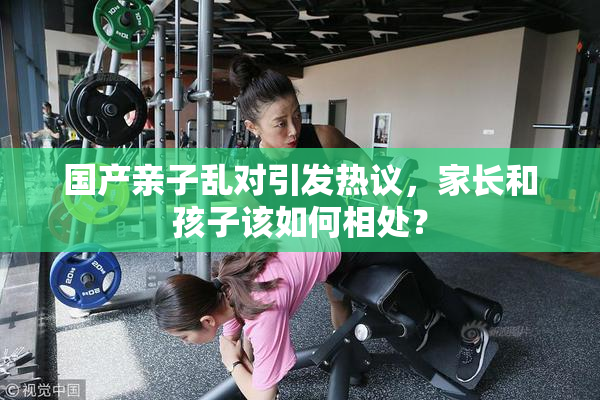 国产亲子乱对引发热议，家长和孩子该如何相处？
